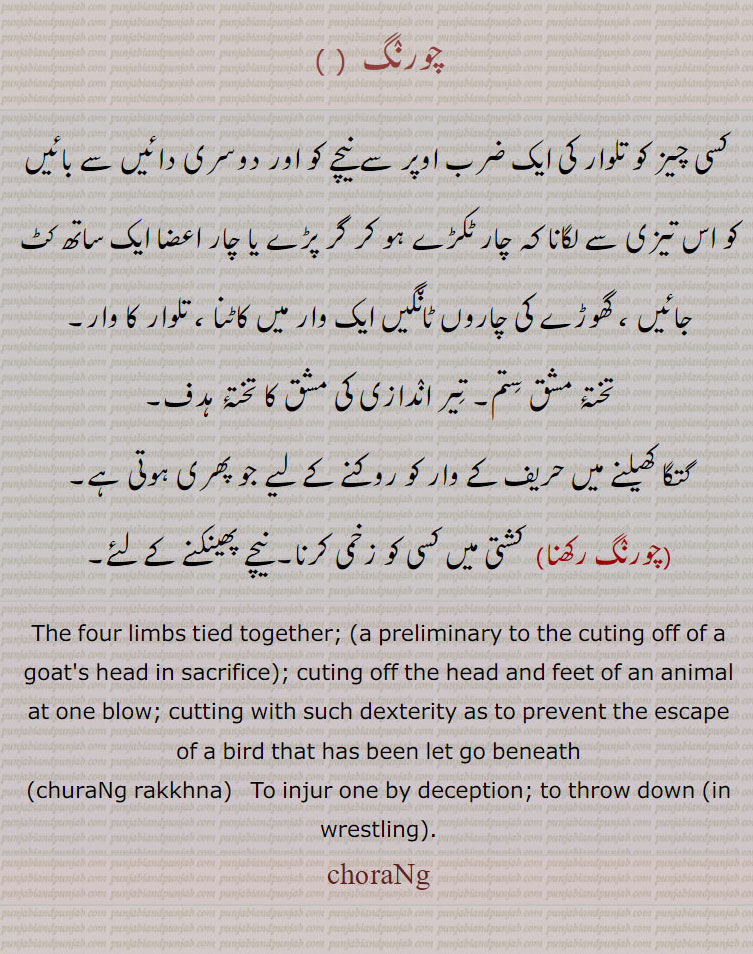 چورنگ , churang, churaNg,choorang ,ਚੋਰਨਗ,  four limmbs tied togather. cutting dexterity. injur one dexeption. throw down۔ چورنگ رکھنا۔تلوار کی ضرب سے ایک وار میں۔ تلوار کا وار۔ نیچے پھینکنا۔ تختہ ہدف
