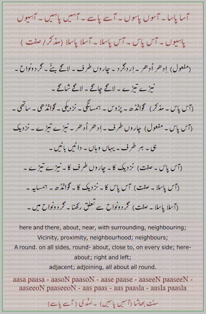 آسا پاسا, آسوں پاسوں, آسے پاسے, آسیں پاسیں, آسیوں پاسیوں, آس پاس, آس پاسلا, آسلا پاسلا, aasa paasa, aasoN paasoN, aase paase, aaseeN paaseeN, aaseeoN paaseeoN, aas paas, ਆਸ ਪਾਸ, aas paasla, aasla paasla  , here ans there, about, near, right and left, adjacent,aas pas