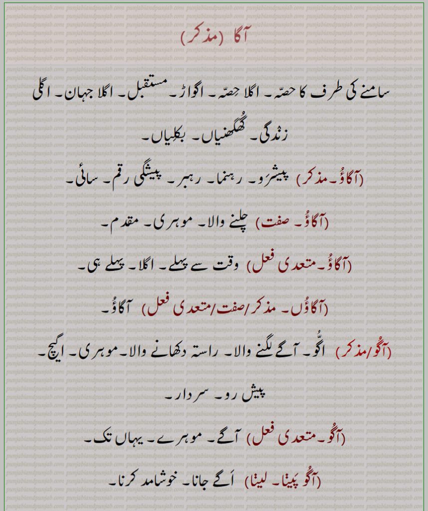 آگا , آگاؤُ,آگُو,آگُو پَینا۔ لینا,اگواہا,اگوان,آگے,agga bhaaari hona, aagoo, agoo paina/laina, agaaoo, agaaoo jaana, agaaoo dena, agwaaha, agwaan,agga  ,ਅੱਗਾਂ, aagoo, ਆਗੂ, agaaoo, ਅਗਾਊ, agwaaha,  ਅਗਵਾਹਾ, agwaan,ਅਗਵਾਨ,,pioneer,leader ,آگاؤں, آگے , the front, forground, private parts, assault, future, leader, wheedle,  guidw, prior, before, in advance