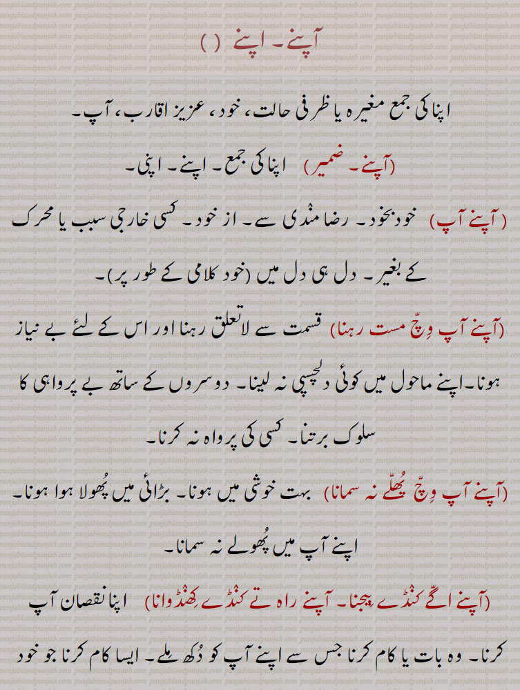  apne agge kande beejna,apne aap vich mast hona,apne karke,apne paireeN kuhaaRi maarni , kahi maarni,apni walloN,apne walloN sabh kujh karna, waah launa, ,آپنے,آپنے آپ,آپنے آپ وچ مست رہنا,آپنے آپ وچ  پھلے نہ سمانا,آپنے اگے کنڈے بیجنا, آپنے راہ تے کنڈے کھنڈوانا,آپنے ہی بھار دبی جانا,آپنے پیراں تے کہاڑی, کہی مارنا,آپنےپیریں کہاڑا مارنا,آپنے پیراں تے آپ کھلونا, آپنے پیریں کھلونا, پنے پیراں تے کھڑے ہونا,آپنے جائے آپ سنبھالن,آپنے گریبان وچ منہ پا کے دیکھنا,آپنے منہ , مونہوں میاں مٹھو بننا,آپنے ولوں, آپنے ولوں سب کجھ کرنا, آپنے ولوں واہ لاڽا,آپنے ہاں تے پِٹنا, own, personal. private, peculiar, to glory, independent, to do all in one s power, ਆਪਣੇ 
