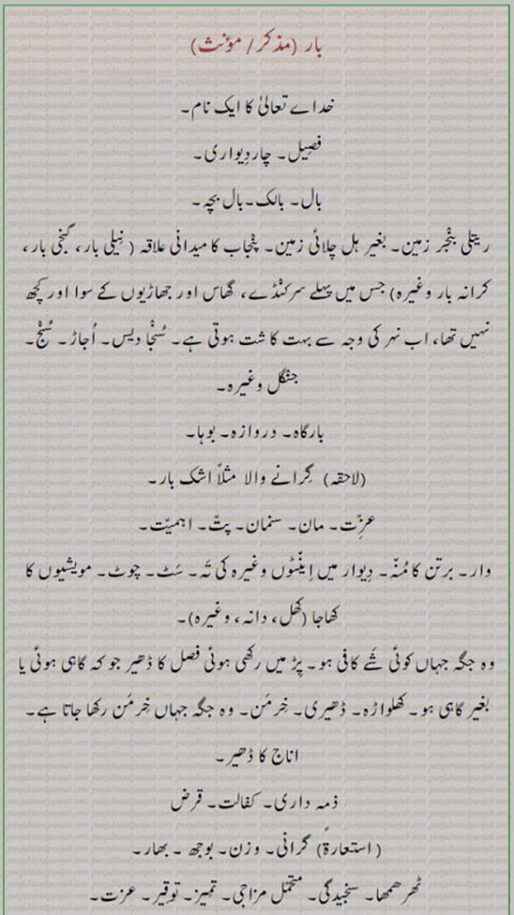 بار,baar, ਬਾਰ , load, sandy waste, dry uplands, wensw, intelligence, respect, gravity, door, mouth of vessel, brick, song of praise, food of cattle, creditore, relation, servants, uncultivated land. خدا تعالی کا نام۔ چاردیواری۔ بالک۔ بچہ۔ ریتلی زمین۔ بغیر ہل چلائی۔ نیلی با، سنجا دیس۔ اجاڑ۔ جنگل۔ بوہا۔ دروازہ۔ لاحقہ بار۔ عزت۔ مان۔ پت۔برتن کامنہ۔ چوٹ۔ مویشی کا کھانہ چارہ۔ کھلواڑہ۔ ڈحیری۔ خرمن۔ کفالت۔ وزن۔ بھار۔ تمیز۔ کفالت۔ دخل۔ رسائِ۔ بارنا۔ پیشی۔ حمل۔ پھل۔ ثمر۔