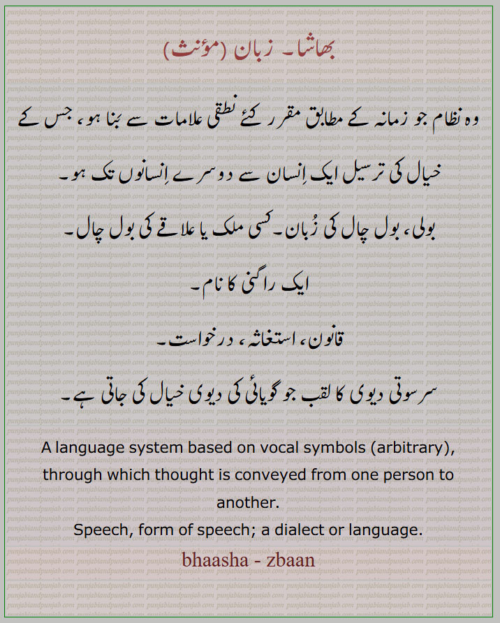 زبان, بھاشا,zbaan,zaban, bhaasha, ਭਾਸ਼ਾ 
وہ نظام جو زمانہ کے مطابق مقرر کئے نطقی علامات سے بَنا ہو، جس کے خیال کی ترسیل ایک اِنسان سے دوسرے اِنسانوں تک ہو۔
بولی، بول چال کی زُبان۔کسی ملک یا علاقے کی بول چال۔
ایک راگنی کا نام۔
قانون، استغاثہ، درخواست۔
سرسوتی دیوی کا لقب جو گویائی کی دیوی خیال کی جاتی ہے۔
A language system based on vocal symbols (arbitrary), through which thought is conveyed from one person to another.
Speech, form of speech; a dialect or language.
bhaasha - zbaan

 