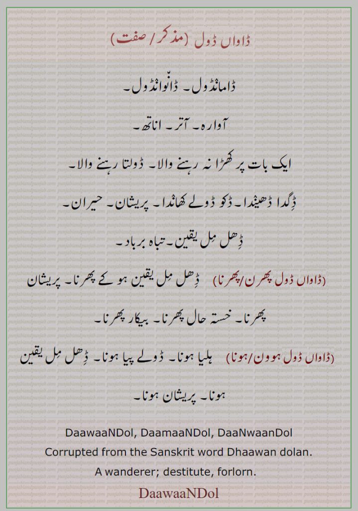 daawaandol ,daamaandol, daanwaandol,daamaandol ,ڈاواں ڈول ڈاواںڈول,ڈاماںڈول, ڈان٘واںڈول,ڈان٘واںڈول, ਡਾਮਾਂਡੋਲ, ਡਾਵਾਂਡੋਲ, ਡਾਵਾਂਡੋਲ,, آوارا۔ ڈگدا ڈھیندا۔ ڈکو ڈولے کھاندا، ڈھل مل یقین۔ تباہ برباد۔ آتر۔ اناتھ۔ ڈامانڈول۔ ، پریشان پھرنا۔ بیکار پھرنا۔ ہلیا ہونا۔ ڈولے پیا ہونا۔ , wanderer, destitute, forlorn.