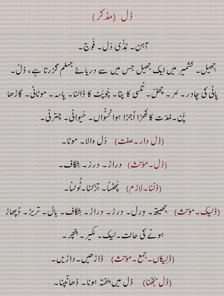 ,,ڈل , dall , ਡੱਲ , leaf tulsi. thickness. dice. crack. cleft. solidify. old well. fat of cows. encrust. dal bajhna. dalh. dal daar. آہن۔ ٹڈی دل۔ فوج۔ جھیل۔ لہر۔ چھل۔ تلسی پتا۔ پاسہ۔ گاڑھا۔ اجڑا کھو۔ چترنی۔ موٹا۔ چگاف۔ تڑکنا۔ تریڑ۔ دپھاڑ۔ لیک۔ چچر۔ ڈاڑھیں۔ داڑیں۔ ڈھانپنا۔بد فعلی۔ ڈلا۔ ڈھانی۔ گرو۔ چکنائی۔ تھندا۔ڈلھ۔ ڈلواونا۔ ڈلنا۔ ڈل بجھنا۔ ڈلیک۔ ڈل دار۔ 