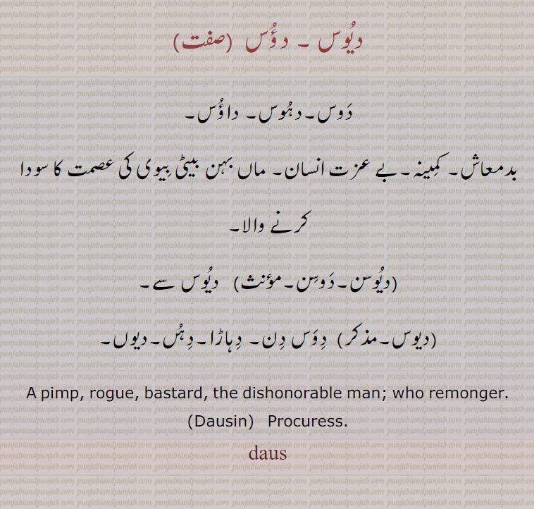  دوس , دؤس,دوس,دہوس, داؤس,دیوس,دوس, دہاڑا,دہں,دیوں,بھڑوا,بھڑوآ, bhaRwa  ,ਭਡ਼ੂਆ,  pimp, daus, Dausin,cuckold. pander. without shame.rogue. bastard. remonger.بدمعاش۔ کمینہ۔ عصمت کا سودا کرنے والابھاڑ کھانے والا۔ قرم ساق۔ وچولیا۔ بچولیا۔ اپنی عورت کی بدکاری پر چشم پوسی۔ رنڈیوں کی سنگت۔ میں۔ بے شرم ذلیل,bharooa,bharoa. bharua., ਦਾਊਸ