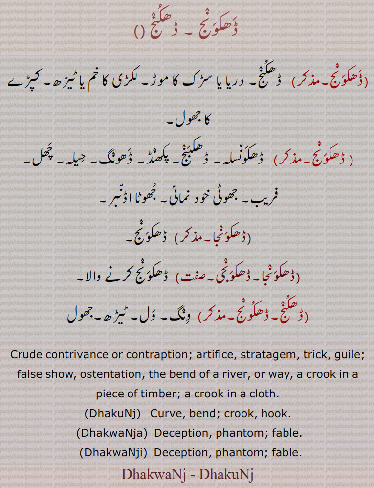 ڈھکونج,  ڈھکونج, ڈھکبنج, ڈھکونجا, ڈھکونجی,ڈھکنج,ڈھکونج ,Dhakwanj - Dhakunj  , ਢਕਵੰਜ, ਢਕੂੰਜ, DhakuNj, DhakwaNja,  ਢਕਵੰਜਾ, DhakwaNji, ਢਕਵੰਜੀ,سڑک دریا موڑ۔ خم ٹیڑھ لکڑی۔ کپڑا جھول۔ ڈھکونسلہ۔ ڈھکبنج۔ پکھنڈ۔ ڈھونگ۔ حیلہ ۔ چھل۔ فریب۔ خودنمائی۔ ونگ۔ ول۔ , crude contrivance. contraption. artifice, crook, hook, bend, curve, deception. fable. river bend, ostentation, 