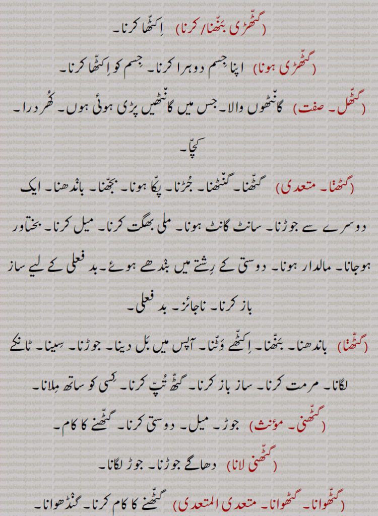 
گٹّھڑی بَنّھنا/ کرنا    اِکٹّھا کرنا۔
 گٹّھڑی ہونا   اپنا جِسم دوہرا کرنا۔ جِسم کو اِکٹّھا کرنا۔
گٹّھل۔    گان٘ٹھوں والا۔جس میں گان٘ٹھیں پڑی ہوئی ہوں۔ کُھردرا۔ کچّا۔
 گٹھڽا۔    گٹّھنا۔ گن٘ٹھنا۔ جُڑنا۔ پکّا ہونا۔ بجّھنا۔ بانٛدھنا۔ ایک دوسرے سے جوڑنا۔ سانٹ گانٹ ہونا۔ ملی بھگت کرنا۔ میل کرنا۔ بختاور ہوجانا۔ مالدار ہونا۔ دوستی کے رِشتے میں بنٛدھے ہوئے۔بد فعلی کے لیے ساز باز کرنا۔ ناجائز۔ بد فعلی۔
گٹّھڽا   باندھنا۔ بَنّھنا۔ اِکٹّھے وَٹّنا۔ آپس میں بَل دینا۔ جوڑنا۔ سِینا۔ ٹانکے لگانا۔ مرمت کرنا۔ ساز باز کرنا۔ گٹّھ تُپّ کرنا۔ کِسی کو ساتھ مِلانا۔
گٹّھنی۔    جوڑ۔ میل۔ دوستی کرنا۔ گٹّھنے کا کام۔
 گٹّھنی لانا   دھاگے جوڑنا۔ جوڑ لگانا۔
گٹّھوانا۔ گٹھوانا۔ متعدی المتعدی   گٹّھنے کا کام کرنا۔ گنٛڈھوانا۔