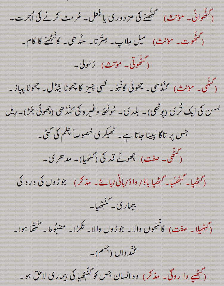 گٹّھوائی۔     گٹّھنے کی مزدوری یا فِعل۔ مُرمت کرنے کی اُجرت۔
گٹَھوت۔     میل مِلاپ۔ مِتَرتا۔ سنٛدھی۔ گان٘ٹھنے کا کام۔
 گٹَھوتی۔    رَسَولی۔
گٹّھی۔    گنٛڈھی۔ چھوٹی گان٘ٹھ۔ کسی چیز کا چھوٹا بنٛڈل۔ چھوٹا پِیاز۔ لہسن کی ایک تُری پوتھی۔ ہلدی۔ سُون٘ٹھ وغیرہ کی گنٛڈھی چھوٹی جَڑ۔رِیل جس پر تاگا لپیٹا جاتا ہے۔ ٹھیکری خصوصاً چلم کی گٹی۔
گٹّھی۔    چھوٹے قد کی گٹھیا۔ مدھری۔
 گٹٖھیا۔گٹٖھئیا۔گٹٖھیا باؤ/ واؤ/بائی/بائے۔     جوڑوں کی درد کی بیماری۔ گن٘ٹٖھیا۔
گٹِھیلا۔   گان٘ٹھوں والا۔ جوڑوں والا۔ تکڑا۔ مضبُوط۔ گُتّھا ہوا۔ گُنٛدواں جِسم۔
گٹٖھیے دا روگی۔   وہ انسان جس کو گن٘ٹٖھیا کی بِیماری لاحق ہو۔