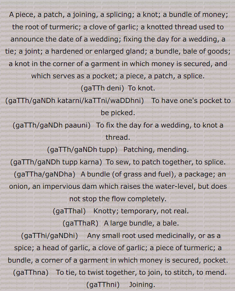  A piece, a patch, a joining, a splicing; a knot; a bundle of money; the root of turmeric; a clove of garlic; a knotted thread used to announce the date of a wedding; fixing the day for a wedding, a tie; a joint; a hardened or enlarged gland; a bundle, bale of goods; a knot in the corner of a garment in which money is secured, and which serves as a pocket; a piece, a patch, a splice., gaTTh deni,  To knot., gaTTh/gaNDh katarni/kaTTni/waDDhni, To have one's pocket to be picked., gaTTh/gaNDh paauni,   To fix the day for a wedding, to knot a thread., gaTTh/gaNDh tupp, Patching, mending., gaTTh/gaNDh tupp karna,  To sew, to patch together, to splice., gaTTha/gaNDha,   A bundle (of grass and fuel), a package; an onion, an impervious dam which raises the water-level, but does not stop the flow completely., gaTThal,    Knotty; temporary, not real., gaTThaR,   A large bundle, a bale., gaTThi/gaNDhi,     Any small root used medicinally, or as a spice; a head of garlic, a clove of garlic; a piece of turmeric; a bundle, a corner of a garment in which money is secured, pocket., gaTThna,    To tie, to twist together, to join, to stitch, to mend., gaTThni,     Joining., 