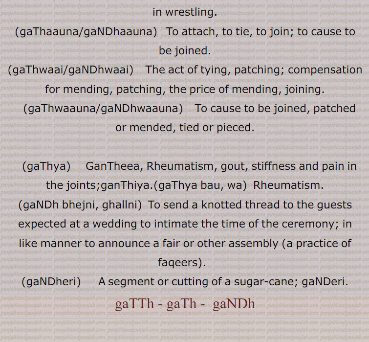 gaThaauna/gaNDhaauna,  To attach, to tie, to join; to cause to be joined., gaThwaai/gaNDhwaai,  The act of tying, patching; compensation for mending, patching, the price of mending, joining., gaThwaauna/gaNDhwaauna,    To cause to be joined, patched or mended, tied or pieced., gaThya,   GanTheea, Rheumatism, gout, stiffness and pain in the joints;ganThiya.(gaThya bau, wa)  Rheumatism., gaNDh bhejni, ghallni,  To send a knotted thread to the guests expected at a wedding to intimate the time of the ceremony; in like manner to announce a fair or other assembly (a practice of faqeers).  , gaNDheri,    A segment or cutting of a sugar-cane; gaNDeri., gaTTh , gaTh,  gaNDh,ਗੱਠ , ਗਠ, ਗਠ , ਗੰਢ ਗੰਢ, gaTTh, gaTh , ਗੱਠ, ਗਠ,ਗੱਠਾ,  ganth, gandh, ਗੰਢ, ਗੰਢਾ, gandha,  ਗੰਢਾਈ gandhai ,  ਗੰਢਾਉਣਾ ,gandhauna, ਗੰਢੇਜਾਣਾ ,gandhejana, ਗੰਢੇਰੀ ,gandheri , ਗੰਢੀ, gandhi , ਗੰਢਣਾ ,gandhna,  ਗੰਢਵਾਈ, gandhwai ,  ਗੰਢਵਾਉਣਾ, gandhwauna  ,, ਗੱਠਾ,ਗੰਢਾ ,gaTThal, ਗੱਠਲ , gaTThaR, ਗੱਠਡ਼ , gaTThi, gaNDhi, ਗੱਠੀ, ਗੰਢੀ,gaTThna, ਗੱਠਣਾ , gaTThni ,ਗੱਠਣੀ, gaTThni,gaNDh laauni, gaNDhaai,ਗਠਾਈ ,  ,gaThar,  ਗਥਰ, gaTheea, ਗਠੀਲਾ ,gaThna,gaNDhna,   ਗਠਣਾ ,ਗੰਢਣਾ , gaNDhejaana, ਗੰਢੇਜਾਣਾ ,gaThri, gaThRi, ਗਠਡ਼ੀ,  ਗਠਰੀ ,gaThRi honi, gaThRi karni, gaThaauna,gaNDhaauna, ਗਠਾਉਣਾ, ਗੰਢਾਉਣਾ , gaThwaai, gaNDhwaai, ਗਠਵਾਈ, ਗੰਢਵਾਈ , gaThwaauna, gaNDhwaauna,  gaNDheri , ਗੰਢੇਰੀ ,