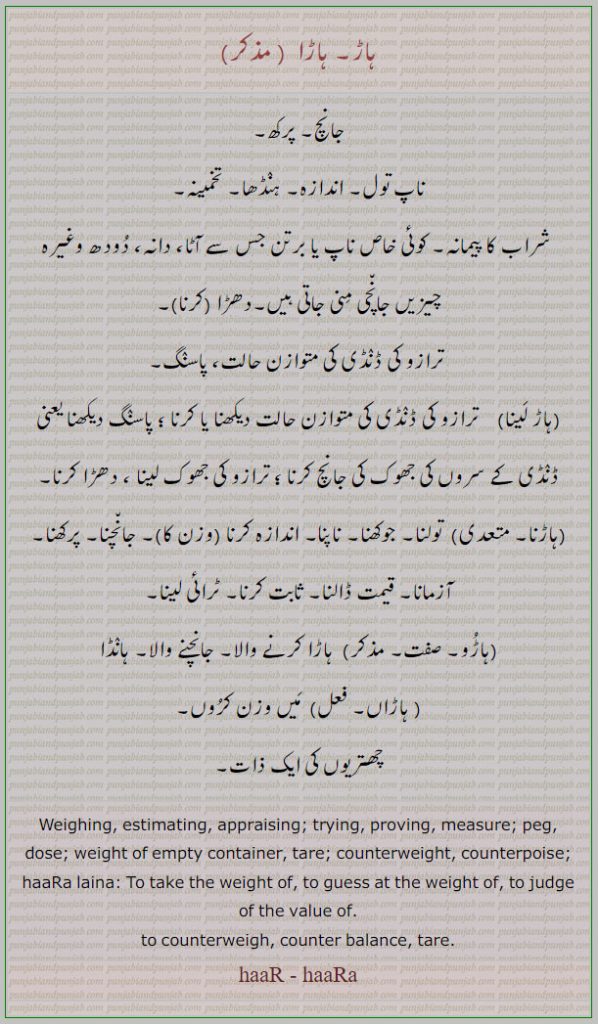weighing. estimating. trying. proving. measure. peg. dose. tare. counterweight. judge of the value. tsre. counter balance. haara. ہاڑا۔ جانچ۔ پرکھ۔ ناپ تول۔ ہنڈھا۔ تخمینہ۔ شراب کا پیمانہ۔ دانہ۔ دھڑا۔ ترازو کی ڈنڈی کی متوازن۔ تولنا۔ چوکھنا۔ اندازہ۔ آزمانا۔ قیمت ڈالنا۔ چابت۔ ٹرائی لینا۔ ہانڈا۔ چھتریوں کی ذات، haar laina. haarna. haaroo. haaraan. ہاڑ لینا۔ ہاڑنا۔ ہاڑو۔ ہاڑاں
