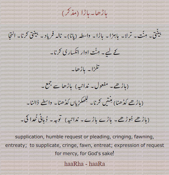 ہاڑھا۔ بینتی۔ منت۔ ترلا۔ ہاہڑا۔ واسطہ۔ التجا۔ تلڑا۔ ہاڑھے۔ ہاڑھے کڈھنا۔ منتیں کرنا۔ للھکڑیاں کڈھنا۔ ہاڑھے ہوڑھے۔ ہاڑے ہاڑے۔ توبہ ۔ دہائی خدا کی۔ ,supplication. huble request. pleading. cringing. fawning. entreaty. cringe. fawn. Gods sake. haarha. haara