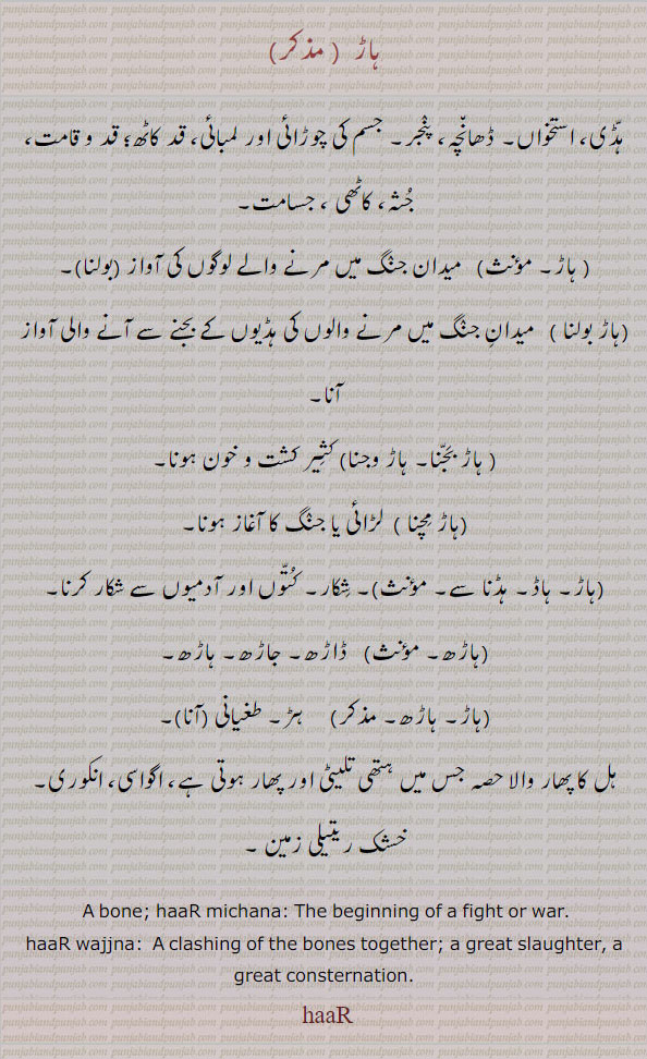  ہاڑ، ہاڑھ، ہاڑا، ہاڑھا, haaRa, ਹਾਡ਼ਾ, haaR, ਹਾਡ਼, haaRh,  ਹਾਡ਼੍ਹ, haaRee, ਹਾਡ਼ੀ, haaRee, ਹਾਡ਼ੀ  , bone. begining of a fight or war, clashing of bones together. slaughter. consternation, ہڈی۔ استخوان۔ پنجر۔ قد کاٹھ۔ جثہ۔ جسامت۔ کاٹھی۔ میدان جنگ مرنے آواز۔ کثیر کشت۔کون۔ شکار۔ ڈاڑھ۔ جاڑھ۔ ہاڑھ۔ ہڑ۔ طغیانی۔ ہل کا پھار والا۔ انکوری۔ اگواسی۔ خچک ریتیلی زمین۔  ، haar bolna. haar wajna. haar bajna. haar michna. haad. hadna, haarh , ہاڑھ۔ ہاڈ۔ ہڈنا۔ ہاڑ مچنا۔ ہاڑ بجنا۔ ہاڑ وجنا۔ ہاڑ بولنا