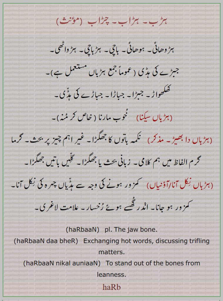 ہڑب,ہڑب, ہڑاب, چڑاب,ہڑوھائی, ہوھائی,ہڑو ہڑواں, باچی, ہڑباچی, ہڑواٹھی,جبڑے کی ہڈی,کھکھواڑ, جبڑا, جباڑا,جباڑے کی ہڈّی,,ہڑباں سیکنا,,ہڑباں دا بھیڑ,,ہڑباں نِکل آنا / آؤنیاں,,haRb, ਹਡ਼ਬ, harbaan. jaw bone. harbaan da bher. discussing trifling matters. stand out the bone from leanness, harbaan nikal auniaan
