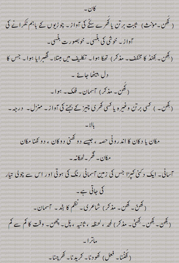 کرلا۔ چھپکلی۔ سانپ کی قسم۔ کبھی کبھی۔ کھند۔ کھندھ۔ فودڑی۔ بستر کی چادر۔ چپا۔ ٹکڑا۔ جزو۔ حصہ۔ بخرا۔ پرزہ۔ گھڑوڑی۔ میل ۔چاٹی کی می۔ دانتوں کیکھیتی کے لیے کھدائِ۔ معدن ۔کان۔ برتن یا سکے کی آواز۔جچوڑیوں کی آواز۔ خوبصورت ہنسی۔ خوشی کی ہنسی۔تھکا ہوا۔ تکلیف میں۔ گھبرایا۔ دل بیٹھا۔ آسمان۔ فلک۔ ہوا۔ منزل۔ درجہ۔ بالا۔ دو کھنی۔ دوکھنا مکان۔ ٹھکانہ۔ گھر۔ دکنی پڑا امانی رنگ کا۔ شاعری۔ ننظم کا بند۔ لمحہ۔ لحظہ۔ ثانیہ۔ پل۔ چھن۔ کم ماترا۔ کھودنا۔ کریدنا۔ کھرچنا۔ لاغر۔ کھرچنا۔ پٹنا۔ ٹویا پانا۔ ۔
piece. scraps. bit. lizard of bluish tinge. کھن,,khhan, ਖਣ,