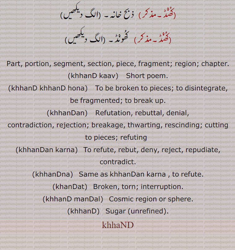     کھنڈ,کھنڈ پرلو, پرلے,کھنڈ تال,کھنڈ کاو,کھنڈ کتھا,کھنڈ کھنڈ۔کھنڈ کھنڈ ہونا,کھنڈ منڈل,کھنڈ چیرا,کھنڈت,کھنڈت  نِندرا,کھنڈک,کھنڈلی,کھنڈن,کھنڈن منڈن,کھنڈن یوگ,کھنڈنا,کھنڈنی,, section, piece, ,khhanD kaav, ਖੰਡ ਕਾਵਿ,khhanD khhanD hona,   ਖੰਡ ਖੰਡ ਹੋਣਾ,khhanDan)   ਖੰਡਣ, khhanDan karna, ਖੰਡਣ ਕਰਨਾ,khhanDna, ਖੰਡਣਾ,khanDat, ਖੰਡਤ,khhanD manDal, ਖੰਡ ਮੰਡਲ,khhanD, ਖੰਡ,khhaND  ,ਖੰਡ,,  