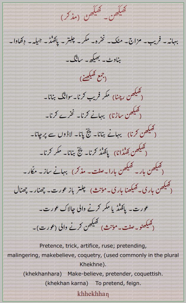       کھیکھن, کھیکھن,کھیکھنے,کھیکھن رچنا,کھیکھن ساڑںا,کھیکھن کرنا,کھیکھن کھنڈانا,کھیکھن ہار۔ کھیکھن ہارا,کھیکھن ہاری,کھیکھنا ہاری,کھیکھنو , بہانہ۔ فریب۔ مزاج۔ مٹک۔ نخرہ۔ مکر۔ چلتر۔ پاکھنڈ۔ حیلہ۔ دکھاوا۔ بناوٹ۔ بھیکھ۔ سانگ۔۔کھیکھنے۔ پج پانا۔ لاڈوں سے پرچانا۔ مکار۔چھنار۔ چھنال۔ کھیکھن کرنے والی عورت۔
pretence. trick. artifice. ruse. prerending. coquetry. feign,
khhekhhan  ,ਖੇਖਣ, khhekhhanhara, ਖੇਖਣਹਾਰਾ, khhekhhan karna,    ਖੇਖਣ ਕਰਨਾ,  