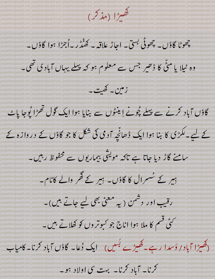  کھیڑا,khhera,ਖੇੜਾ,,کھیڑا آباد, وَسدا رہے,کھیڑے بسیں,کھیڑا اجڑنا,کھیڑا اوادان ہونا,کھیڑا پتی,کھیڑے دار, village. town. in ruinf. habitation. khera. مالک دیہہ۔ گاؤں کا چودھری۔ مکھیا۔ منیا پرمنیا۔ پروہت۔ ۔ کھیڑا پتی۔ مقدم۔سردار۔گھر بسنا۔ رقیب۔ دشمن۔ ہیر کے گھر والے کا نام۔ پوجا پاٹ کا تھڑا۔ زمن۔ کھیت۔ چھوٹا گاؤں۔ بستی۔ کھنڈر اجڑا گاؤں۔ ٹیلا یا مٹی کا ڈھیر جو نشاندھی کرے آبادی کی