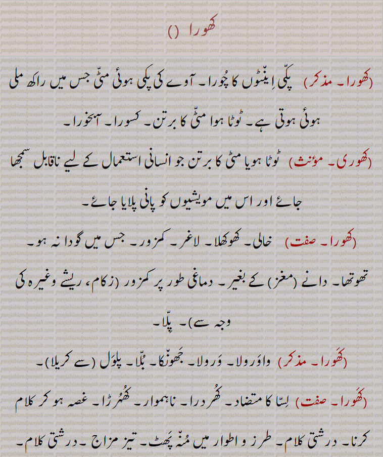 
کھورا باؤ کھورا واؤ۔ کھوری۔پکی اینٹ کا چورا۔ کسورا آبخورا۔ ٹوٹا مٹی کا برتن۔ آوے کی پکی مٹی۔ خالی۔ کھاکھلا۔ لاغر۔ کمزور۔ پلا۔ واورولا۔ ورولا۔ جھانکا۔ بلا۔ پلول۔ لسا۔ کھردرا۔ ناہموار۔ کھہرڑا۔درشتی۔ طرز و اطوار میں منہ پھٹ۔ تیز مزاج۔ بھڑکنے ولا ۔بھٹی۔ بھٹھی۔ آگ کی۔ پلکوں کی سوزش سے بال گرنا۔


