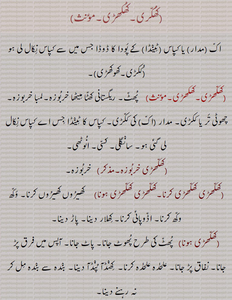    کھکری,کھکھڑی,ککڑی,کھوکھڑی,کھکھڑی خربُوزہ,کھکھڑی کھکھڑی کرنا,کھکھڑی کھکھڑی ہونا,کھکھڑیاں خربوزےجمع,کھکھنی, کھکھنی,گورکھوں کی تلوار, ,  اک۔ مدار۔ کپاس۔ ٹینڈا۔ ڈوڈا۔ ککڑی۔ کھوکھڑی۔ پھٹ۔ ریگستانی کھٹا میٹھا خربوزہ۔ لمبا خربوزہ۔ تر۔ ککڑی۔ سانگلی۔ کسی۔ انوٹھی۔ کھیروں کھیروں۔ وکھ۔ اڈوپائی۔ کھلار دینا۔ پاڑ دینا۔ پاٹ جانا۔ نفاق پڑ جانا۔ الگ الگ ہونا۔ کھنڈآ پنڈآ دینا۔ سستی چیز۔ نک چک۔ کھکھڑی۔ کھوکھری۔ گورکھوں کی تلوار۔ گورکھوں کا مشہور ہتھیار۔ جو خنجر سے بڑا دارنتی۔