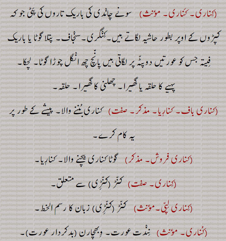 کُناری, ,سینڈل۔ چپلی کا ایڑی کا چمڑا۔ جوپاؤں کی زکام کی بیماری۔ سرا۔ حد۔ بنا۔ کنڈھا۔ تٹ۔ ساحل۔ گوشہ۔ طرف۔دامن۔ آغوش۔ پہلو۔ بغل۔ گود۔ سرخ کماد گنا۔ کونہ حاشیہ فیتہ شال کاچوڑی کنہ۔ گوٹ۔ تھان کی کور۔ کھونٹ۔ کنج۔ انتہا۔ انجام۔ جدائی۔ دوری علیحدگی۔ بے تعلقی۔ پاسا وٹنا۔ لانبھے ہونا۔ حاشیہ لگانا۔اڈ ہونا۔ ردنا۔ وکھ۔کنگری۔ سنجاف۔ پتلا گوٹا۔ چھلنی کا گھیرا۔ حلقہ۔ کناری بننے والا۔کنڑ۔ کنڑی۔ زبان کا رسم الخط۔ وبھچارن بد کردار۔