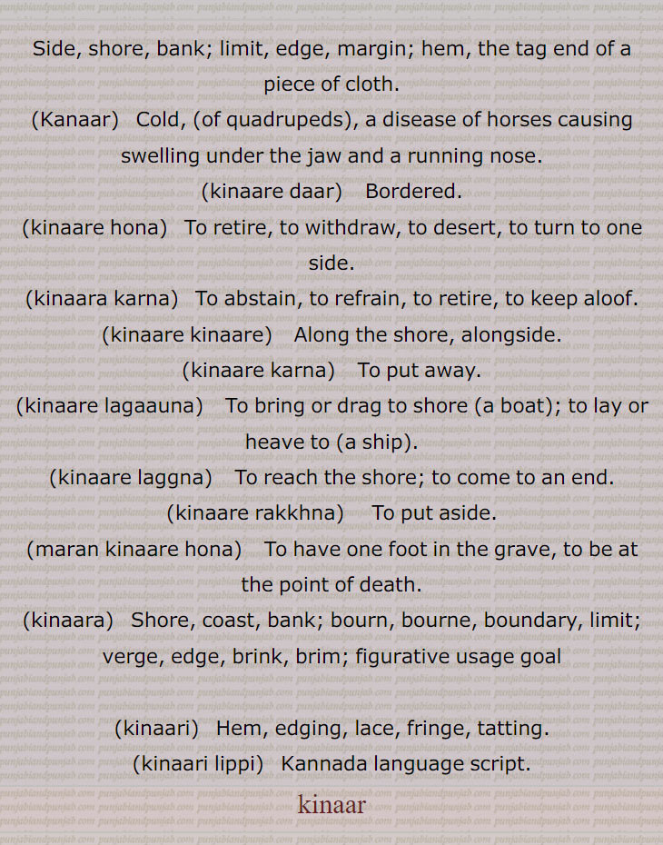 side. shore, bank. limit. edge. margin. hem. tag end piece of cloth. cold of quadrupeds. disease horses.bordered. retire. desert. one side. absrain. refrain. keep alloof. alongside. put away. foot in grave. brim viast. bourn. brinl. verge. fringe tatting. kannada language script
kanaar,kinaare daar,kinaare hona,kinaara karna,kinaare kinaare,kinaare karna,kinaare lagaauna,kinaare laggna,kinaare rakkhna,maran kinaare hona,kinaara,kinaari,kinaari lippi,,kinaar, ਕਨਾਰ, kinaara, ਕਿਨਾਰਾ,ਕਨਾਰੀ, kinaari,ਕਿਨਾਰੀ 

