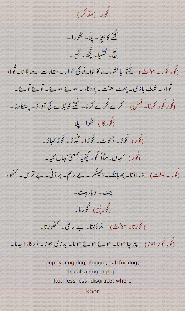 کور,کور کور,کور کور کرنا,کور پن,کورتا,کور کور ہونا,
کتے کا بچہ۔ پلا۔ کتورا۔ نیچ۔ گھٹیا۔ تچھ۔ کیر۔ حقارت سے ۔ تواد ۔ تنک بازی۔ کرے کرے۔ پھٹکارنا۔ جھوٹ۔ کوڑا۔ کہاں۔ ڈراؤنا۔ بھیانک۔ بھینکر۔ بے رحم۔ بردئی۔ کٹھور۔ چت۔ دیارہت۔ کورتا۔نردئتا۔ چرچا۔ بدنامی درکارا جانا۔ pup. young dog. doggie. call dag. where, koor