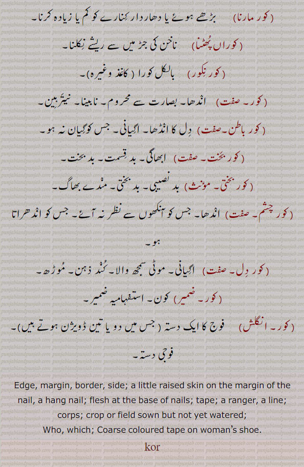 کور,kor, ਕੋਰ, koor, ਕੂ, kaur,ਕੌਰ, ਕਉਰ, کور,kor, ਕੋਰ, koor, ਕੂ, kaur, ਕੌਰ,ਕਉਰ,پاسا, کنارا, کویا, قور, ضد, کرسی, رحم,کور کڈھنا,
کور,kor, ਕੋਰ,koor,ਕੂ,kaur,ਕੌਰ,ਕਉਰ,کور مارنا ,کوراں پھٹنا,کورنکور,کور باطن,کور بخت,کور چشم,کور دل,کور بختی,

edge. margin. dorder. side. hang nail. flesh base nail. tape. ranger. line. sorp. who. which. cosrse coloured tape on woman shoe.kor. فوج کا دستہ۔ کون۔ اگیانی۔ کند ذہن۔ موڑھ۔ اندھا۔ بد نصیبی۔ مندے بھاگ،ابھاگی۔ نابینا۔ نیترہین۔ بالکل کورا۔ ناخن کی جڑ ریشے نکلنا۔ دھاردار کنارے۔مٹی کے برتن دھونا۔ رحم بچہ دانی۔ نگینہ کا مصنوئی کٹاؤ۔ ٹہنی۔ شاخیں۔ حاشیہ۔ ان دھوتا۔ انگلی کا پور۔ضد۔ ہٹھ۔ غیب۔ دوش انتائی۔جوتی کا کنا یا کنڈھا۔ ڈوری۔ مغزی۔ کناری۔ جوتے پر لگا فیتہ۔







