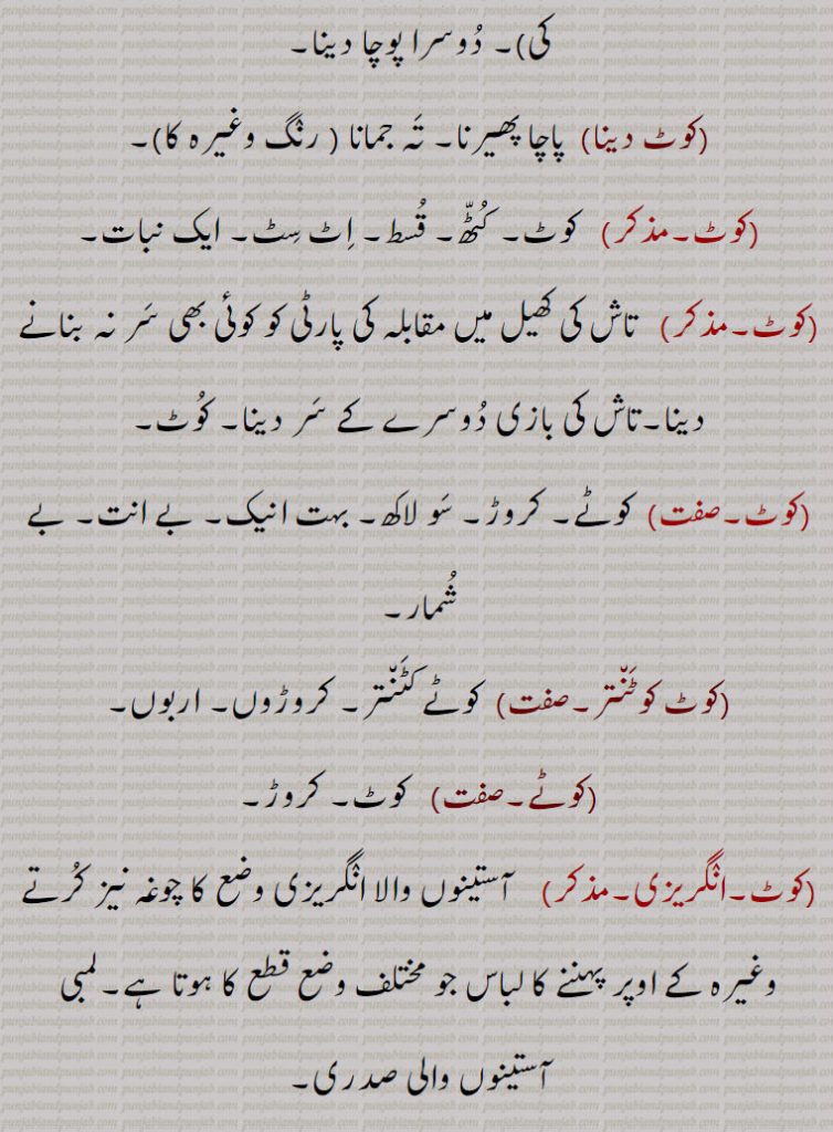   کوٹ بنھنا,کوٹ پال, قلعہ,کوٹ کاگر,کوٹ وال, کوتوال,کوٹ,کوٹ پھیرنا,کوٹ چاڑھنا,کوٹ دینا,کوٹ کوٹنتر,کوٹے,کوٹی,چاکوں میں دیا ہوا کپڑے کا ٹکڑا, کوٹنے کا عمل,کوٹ کرلی۔کوڑھ کرلی۔ کوڑھ کلی,  چھپکلی, 
قلعہ۔ فصیل۔ محل۔ گڑھ۔ شہر پناہ۔ چار دیواری۔ کنڈل۔ حصار۔ کھیت  گرد دیوار۔ گھڑ۔ گاؤں۔ شہروں کے نام کے ساتھ کوٹ آتا ہے۔ گھڑی ہوئی عمارت۔ قالب۔ جسم۔ جسد۔ جثہ۔ سریر۔ دفاعی مورچہ۔ حفاظتی صف۔ سمت۔ طرف۔ فصیل بنھنا۔ قلعہ کا راکھِ۔ کوتوال۔ قلعہ دار۔ پوچا۔ تہ۔ تہ جمانا۔ قلعی کرنا۔ روغن کرنا۔ کوٹ۔ کٹھ۔ قسط۔ اٹ سٹ۔ ایک نبات۔ تاش کھیل میں مقابلہ ۔ تاش کی بازی۔ کوٹے ۔ کروڑ۔ سو لاکھ۔ بہت انیک۔ بے انت۔ بے شمار۔کوٹے کٹنتر۔ کروڑوں۔ اربوں۔ آستینوں والا کوٹ چوغہ۔ لمبی آستین کی صدری۔ جاکٹ۔ سلوکا۔ ساڑھی کے ساتھ۔ چاکوں میں دیا کپڑا۔ 