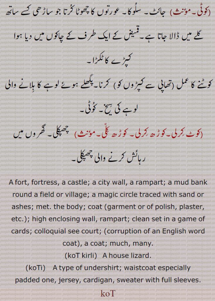 coat,koT kirli,koTi,waistcoat,padded one,کوٹ , koT,  ਕੋਟ,koti, ਕੋਟੀ,ਕੋਰਟ , fort, fortress, castle. city wall. rampart. mud bank. magic circle. met. body. coat. clean set in game of cards. colloquial see court. much. many. house lizard. type of undershirt. waistcoat. jersey. cardigan. sweater with full sleeves