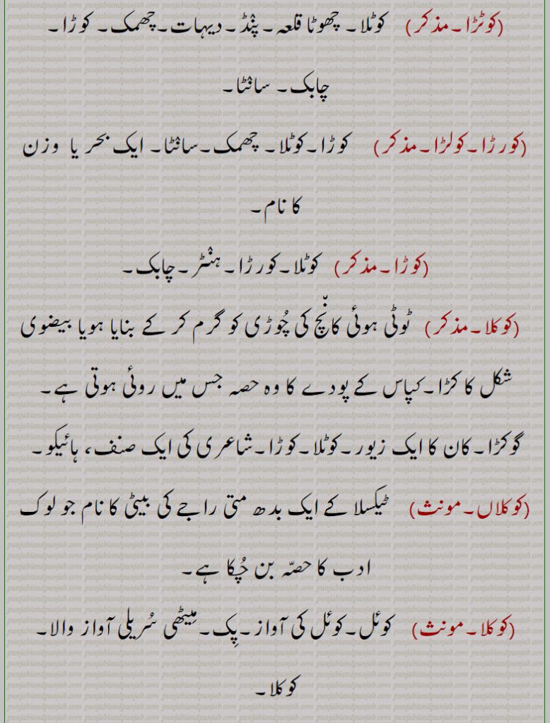   کوٹلا, کوٹلَہ, کوٹڑا   کورڑا,کولڑا,کوڑا, کوٹلی,کورڑا چھند,گوکڑاکوکلا, کوکلاں,گوکڑا,  

شہروں کے ساتھ آتا ہے۔ چھوٹا گاؤں۔ محلہ۔ قلعہ۔ گڑھی۔ مندر کا توشہ خانہ یا اسباب رکھنے کی جگہ۔ کورڑا۔ چابک۔ کوڑا۔ لمبے کپڑے کو بل دے کر بنایا رسہ جس سے کھیل کھلتے ہیں۔ایک چھند جس کو انند بھی کہتے ہیں۔پنڈ۔ دیہات۔ چھمک۔ سانٹا۔ ایک بحر یا وزن کا نام۔ہنٹر۔ ٹوٹی کانچ کی چوڑی کو گرم کر کے بنایا بیضوی شکل کا کڑا۔ کپاس کے پودے کا روئی والا حصہ۔ گوکڑا۔ کان کا زیور۔ ہائیکو۔ ٹیکسلا کے بدھ متی راجہ کی بیٹی جو لوک ادب کا حصہ۔ کوئل۔ کوئل کی آواز۔ پک۔ کوکلا۔ میٹھی آواز س