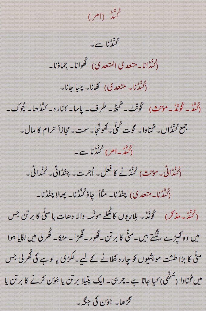 "کنڈ,کنڈانا,کنڈنا, کونڈ, گٹھ,طرف, گتاوا,کنڈائی,, للاریوں کا کھلے مونہہ کا برتن جس میں وہ کپڑے رنگتے ہیں,مٹی کا برتن,کھور,ہون کرنے کا برتن یا گڑھا, ہون کی جگہ ,حوض, تلا,چوبچہ, کچھار,سوما, سوتا,چشمہ, تالاب, سروور,گرت, گڑھا جو پرانوں کی کہنے کے مطابق ککرمیاں (  بدکاروں ) کو سزا دینے کے لیے بنا ہوا ہے,گڑھا جس میں مقدس آگ دبا کر رکھیں یعنی اگن کنڈ,کنٹر , کنڈوارا, کنڈل, کڑا, دروازے کا آنکڑا, زنجیر,Imperative Form of  kunDna,kuNDna,  ਕੂੰਡਣਾ,To eat,kuNDauna, kooNDauna,ਕੁੰਡਾਉਣਾ, ਕੂੰਡਾਉਣਾ , To cause to be eaten,kuND,  Pool, pond, tank, reservoir, pit for consecrated fire, fire altar, a spring, a large earthen vessel especially fixed in the manger for cattle,a manger, a shallow pit or pan in which a sacrificial fire is lighted, a fire alter,kuND , ਕੁੰਡ,, 