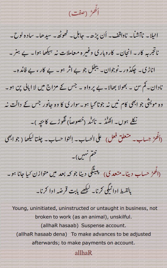 ALLHAR ਅੱਲਹਡ਼  Young, uninitiated, uninstructed or untaught in business, not broken to work (as an animal), unskilful,allhar hasaab, ad. Arabic word al-al-hisaab. Suspense account,allhar hasab dena,  To make advances to be adjusted afterwards; to make payments on account.الھڑ, انیلا۔ ناآشنا۔ ناواقف۔ اَن پڑھ۔ جاہل۔ ٹھوٹھ۔ سیدھا۔ سادہ لوح۔ ناتجربہ کار۔ انجان۔ کاروباری وغیرہ معاملات نہ سِیکھا ہوا۔ بے ہنر۔ اناڑی۔ چکڈور۔نوجوان۔ یبّھل جو بے اثر ہو۔ بے کار، بے فائدہ۔ نادان۔کم سن ۔ بھولا بھالا۔بے پرواہ ۔ جس کے مزاج میں لا ابالی پن 