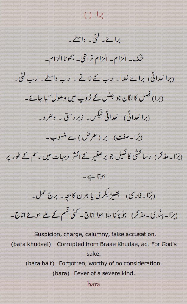  برا,برا خدائی,bara,ਬਰਾ,suspicion. charge. calumny. false accusation. bara khudaai khudai. khudae. god's sake. forgotten. bara bait. worthy of ni consideration , fever of severe kind.
برا۔ واسطے لئی۔ برائے۔ شک۔ الزام تراشی جھوٹا الزام۔ برا خدائی برائے خدا۔ رب کے ناتے۔ رب واسطے۔ رب لئِ۔ فصل کا لگان جو جنس کے روپ میں وصول۔ خائی ٹیکس۔ زبردستی۔ دھرو۔ عرض سے منسوب۔ رسا کشی کا کھیل ۔بھیڑ بکری یا ہرن کا بچہ۔ برج حمل۔ جو چنا ملا ہو اناج۔ ملے جلے اناج۔