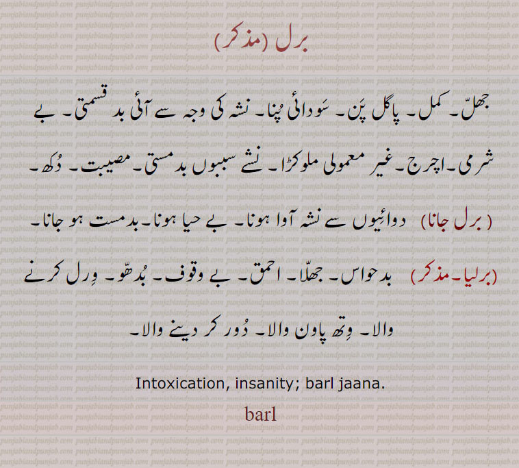 
barl , ਬਰਲ,ਵਿਰਲ,barliya,برلیا,برلیا,برل جانا ,   برل, ورل ,  جھل۔ کمل۔ پاگل پن۔ سودائی پنا۔ نشہ کی وجہ سے آئی بد قسمتی۔ بے شرمی۔ اچرح۔ ملوکڑا۔ نشے کی وجہ سے بد مستی۔ مصیبت۔ دکھ۔ بے حیس۔ بد حواس۔ جھلا۔ احمق۔ بے وقوف۔ بدھو؛ ورل کرنے والا۔ وتھ ڈالنے والا۔ دور کرنے والا۔
intoxication. insanity. barl jaana, jana   ਬਿਰਲਾ ,,برلا بانجھا, ,baral, shahmukhi to urdu, English,