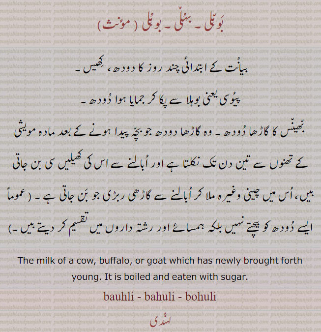  بوہلی ,بہلی,bauhli,ਬੌਹਲੀ, bahuli,ਬਹੁਲ਼ੀ, buhuli, ਬੁਹੁਲੀ, the milk of cow buffalo goat which has newly brought forth young. it is boiled and eaten with sugar.بیانت کے چند روز کا دودھ ۔ کھیس۔ پیوسی۔ بھینس کا گاڑھا دودھ جو بچہ پیدا ہونے کے تین دن تک مادہ مویشی کے تھنوں سے نکلتا ہے۔ 