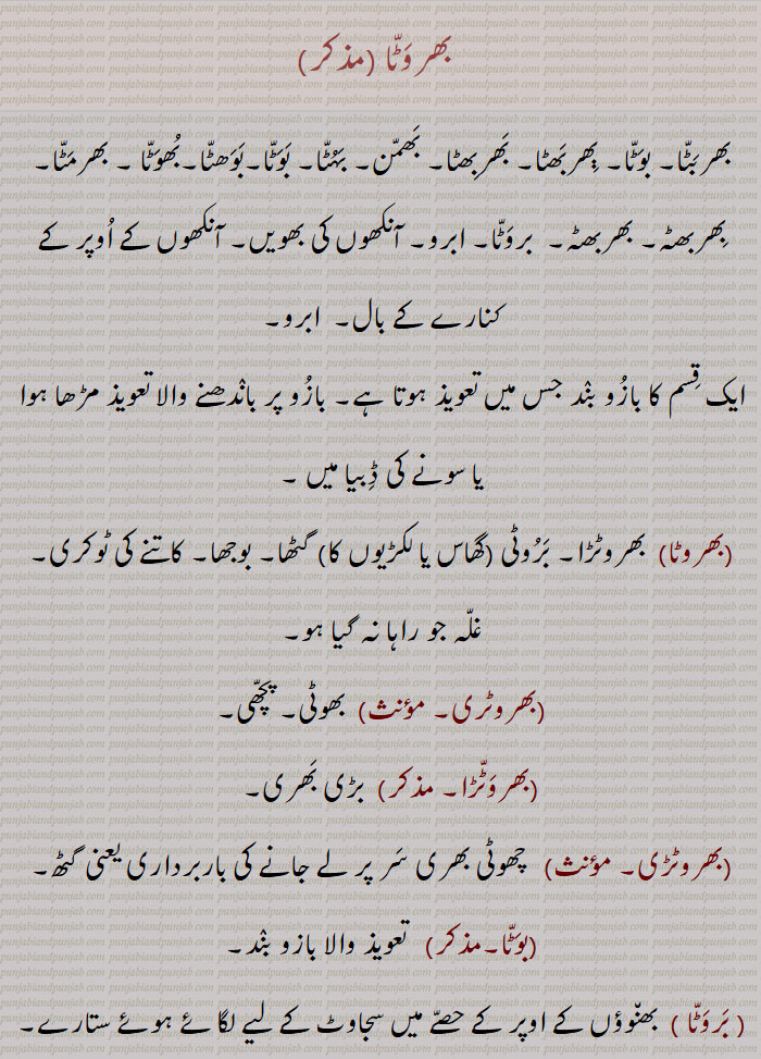 بھربٹا,بوٹا,بھروٹا,بھربھٹا, بھربھٹا, بھمن, بہٹا, بوھٹا, ابرو, bhawatta,bharwatta,ਭਵਟਾੱ , ਭਰਵੱਟਾ, barwatta,
بھروٹا, بھوٹا, بھرمٹا, بھربھٹا, بھربھٹہ, بھربٹا, بھمن بوٹا, بروٹا, بہٹا, بوھٹا, ابرو,,bharwaTTa,bhawaTTa,ਭਰਵੱਟਾ,ਭਵਟਾੱ , بھروَٹّا, بھربَٹّا۔ بوَٹّا۔ ٻِھربَھٹا۔ بَھربِھٹا۔ بَھمّن۔ بَہُٹّا۔ بَوَٹّا۔بَوَھٹّا۔بُھوَٹّا ۔ بھرمَٹّا۔  بِھربھٹہ۔ بھربھٹہ۔  بروَٹّا۔ ابرو۔ آنکھوں کی بھویں۔ آنکھوں کے اُوپر کے کنارے کے بال۔  ابرو۔ ایک قِسم کا بازُو بنٛد جس میں تعویذ ہوتا ہے۔ بازُو پر بانٛدھنے والا تعویذ مڑھا ہوا یا سونے کی ڈِبیا میں ۔,بھروٹا, بھروٹڑا۔ بَرُوٹی (گھاس یا لکڑیوں کا) گٹھا۔ بوجھا۔ کاتنے کی ٹوکری۔ غلّہ جو راہا نہ گیا ہو۔,بھروٹری,  بھوٹی۔ پچّھی۔,بھروَٹّڑا, بڑی بَھری۔,بھروٹڑی, چھوٹی بھری سَر پر لے جانے کی باربرداری یعنی گٹھ۔,بوَٹّا,  تعویذ والا بازو بنٛد۔, بَروَٹّا,  بھن٘وؤں کے اوپر کے حصّے میں سجاوٹ کے لیے لگائے ہوئے ستارے۔ .Traditional Ornaments of Punjab,Jewellery,jewelry,zaiwar,زیور, ,گہنا,بُھوکھن,النکار,ٹُوم,ٹومب,ٹونب چھلا,Traditional Ornaments of Punjab, 
بُھوَٹّا ۔ بھرمَٹّا۔  بِھربھٹہ۔ بھربھٹہ۔  بروَٹّا۔