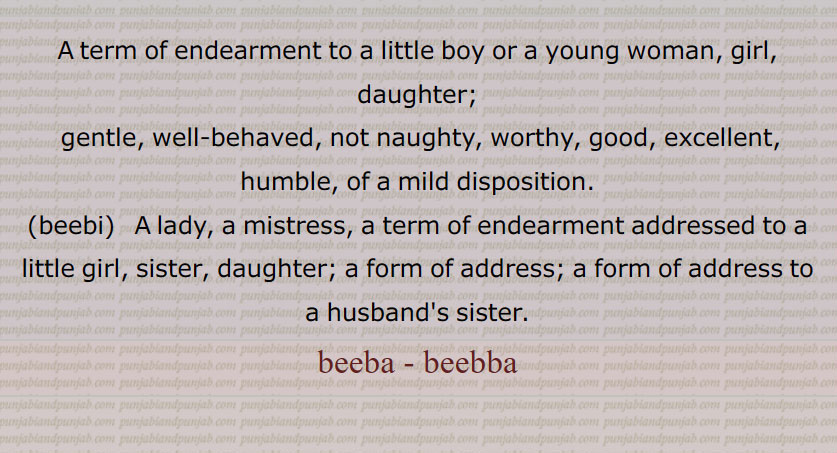 
,beeba,ਬੀਬਾ ,ਬੀਬਾੱ , beebba, biba, bibba,beebi,ਬੀਬੀ , Gentle, well behaved, not naughty, worthy, good, excellent, humble, of a mild disposition; a term of endearment to a little boy or a girl, daughter, young woman. lady. mistress. a term of endearment addressed to a sister. a form of address. to husband s sister.

