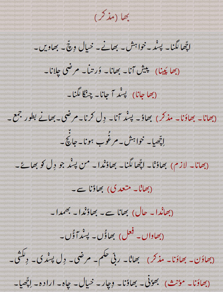 بھاہ ,bhah,ਭਾਹ,
بھائینس۔ بھاتی ہوں پسند آتی۔ بھائی۔ بھانا بھاؤنی۔ بھاونی۔ بھونی۔ بھاونا۔ خوشی۔ بھاؤم اچھیا۔ خیال۔بھؤنا۔ دل کو اچھا لگنا۔ پسند آنا۔ بھانا۔ بھمنا۔ چنگا لگنا۔بھاؤنا۔ بھاونا۔ بھاؤ بھگت۔ آئے کی خاطر۔ مان۔ بھایں۔ بھاواں۔ بھواں۔ بھویں۔ بھماں۔ بھاماں ۔بھامیں۔ تیرا دل کرے تو۔ بھاوے ۔ چاہے۔ ہسند کرے۔ بھاونی۔ بھاؤنی۔ بھاونوں رہنا۔ بھانے سے رہنا۔ بھؤنی۔