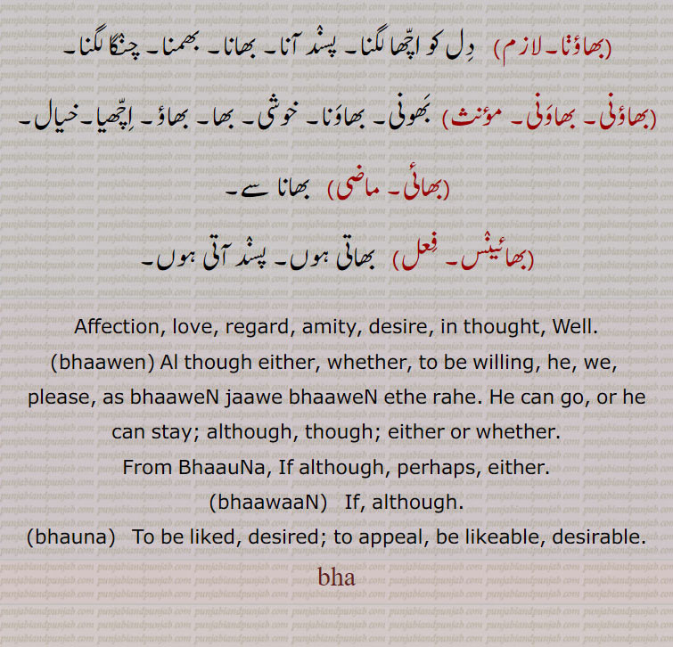 بھاہ ,bhah,ਭਾਹ,
brother, affection, love, regard, amity, brother,to be liked, desired; to appeal, be likeable,desirable,brother; an epithet of respect prefixed to
names of gentlemen, desire. in thought.although either. whether. to be willing. perhaps. either. to be liked. appeal. likeable. بھاہ ,bhah,ਭਾਹ,ਭਾ, ਭਾ ਭਾਊ, ਭਾ ਭਾਉ, ਭਾ ਪਿਆਰ, ਭਾ ਪਿਗਤੀ, ਭਾਉਣਾ,ਭਾਈ,