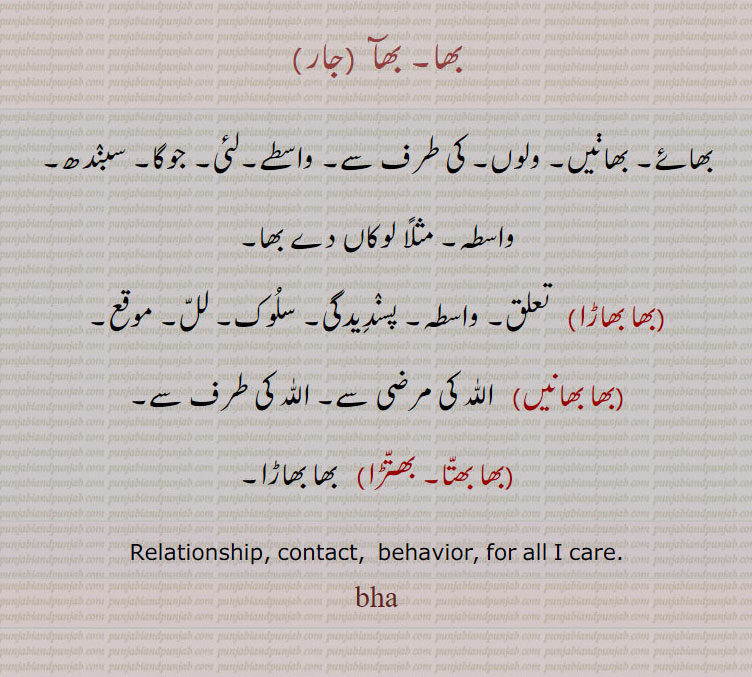 bha. relationship. contact. behavior. for all i care. bha.
بھا۔ بھآ۔ بھائے۔ بھائیں۔ ولوں۔ کی طرف۔ واسطے۔ لئی ۔ جوگا۔ سبندھ۔ لوکاں دے بھا۔ بھا بھاڑا۔تعلق۔ پسندیدگی۔ سلوک۔ لل۔ موقع۔ بھا بھانیں۔ اللّٰہ کی مرضی۔ اللّٰہ کی طرف سے۔ بھا بھتا۔ بھتڑا۔ بھا بھاڑا۔