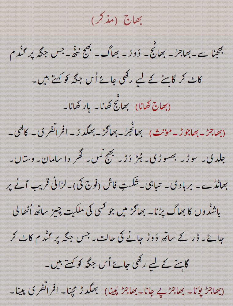       بھاج,bhaaj, ਭਾਜ, bhaajar,ਭਾਜਡ਼,بھجنا,بھاج کھانا, بھانج کھانا,,بھاجڑ مچنا,بھاجڑوچ ہونا,بھاجڑ پونا۔ بھاجڑپے جانا۔بھاجڑ پینا , بھانج۔ دوڑ۔ بھاگ۔ بھج بٹھ۔ گندم کاٹ کر گاہنے کے لیے جہاں رکھی جائے وہ جگہ۔ہار کھانا۔ بھانجڑ۔ بھاگڑ۔ بھگدڑ۔ افراتفری۔ کالھی۔ جلدی۔ سوڑ۔ بھسوڑی۔ ہڑدڑ۔ بھج نس۔ گھڑ دا سامان۔ وستاں۔ بھانڈے۔ بربادی۔ تباہی۔ شکست فاش۔لڑائی دیکھ کر لوگوں کا بھاگ پڑنا۔ بھاگڑ میں چیزیں اٹھا لے جانا۔ ڈر کے ساتھ دوڑ جانے کی حالت۔ بھگدڑ مچنا۔ افراتفری پینا۔ ہڑ دڑ مچنا۔ ہپھڑا دپھڑی پڑنا۔ جان کو بننا۔ مصیبت دیکھ کر بھاگنا۔ جلدی میں۔ ہپھڑا تپھڑی۔باجھ۔بھاج۔