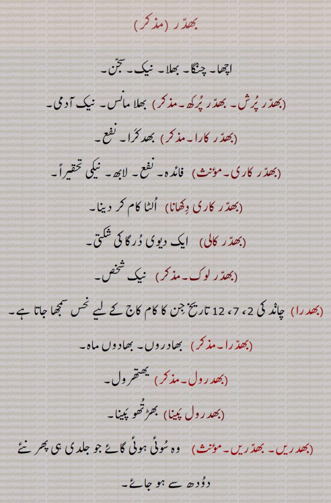      , بھدر,بھدر پرش, بھدر پرکھ, بھدر کارا,بھدر کاری, بھدر کاری دکھانا, بھدر کالی, بھدر لوک, بھدرا, بھدرا,بھدروں, بھدرول, بھدرول پینا, بھدریں۔ بھدریں, بھدراں, بھدرکا,بھدرکارا, بھدرکاری, بھدرکا, بھدکرا, بھدکری ,اچھا۔ چنگا۔ بھلا۔ نیک۔ سجن۔ بھلا مانس۔ بھدکرا۔ نفع۔ فائدہ۔ لابھ۔ نیکی۔ الٹا کام کر دینا۔ ایک دیویدرگا لہ شکتی۔ نیک شخص۔ چاند کی تاریخ جو نحس ہے۔ بھادروں۔ بھادوں ماہ۔یھتھرول۔ بھڑتھو پینا۔ سوئی گائْ جو جلد دودھ دینے لگے۔ جوتش کا ایک اشبھ یوگ۔منفع۔ بھدرکا سے۔ دیوی کا نام جس نے چنڈ منڈ نام کے راکھش مارے تھے۔ بھدرکارا۔ بھدکرا