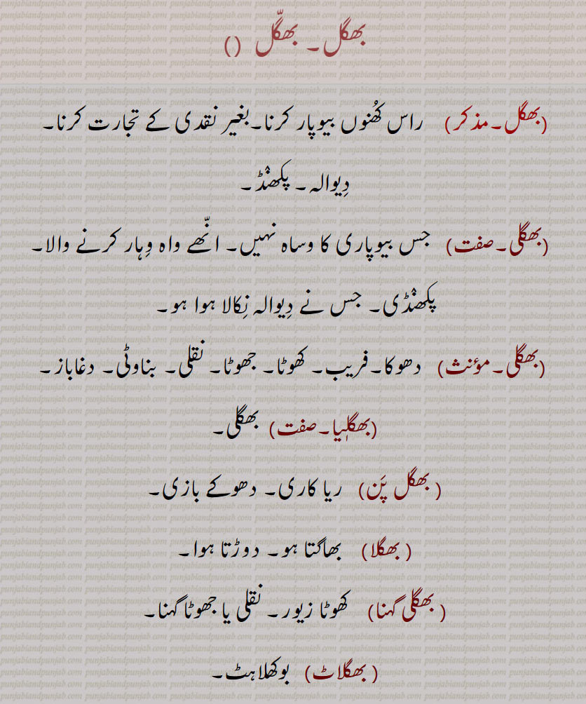بھگل, بھگلی,بھگلی,بھگلیا, بھگل پن,بھگلا, بھگلی گہنا, بھگلاٹ,بھگل بنانا,بھگل بنیا ہویا ہونا,بھگل لاہنا,بھگل لہنا, بھگل لہ جانا,بھگل بھیں,بھگیل, نقدی کے بغیر تجارت کرنا۔دیوالہ۔ پکھنڈ۔ جس بیوپاری کا وساہ نہیں۔ وہار کرنے والا۔ پکھنڈی۔ دھوکا۔ فریب۔ کھوٹا۔ جھوٹا۔ نقلی۔ بناوٹی۔ دغاباز۔ بھگلی۔ ریا کاری۔