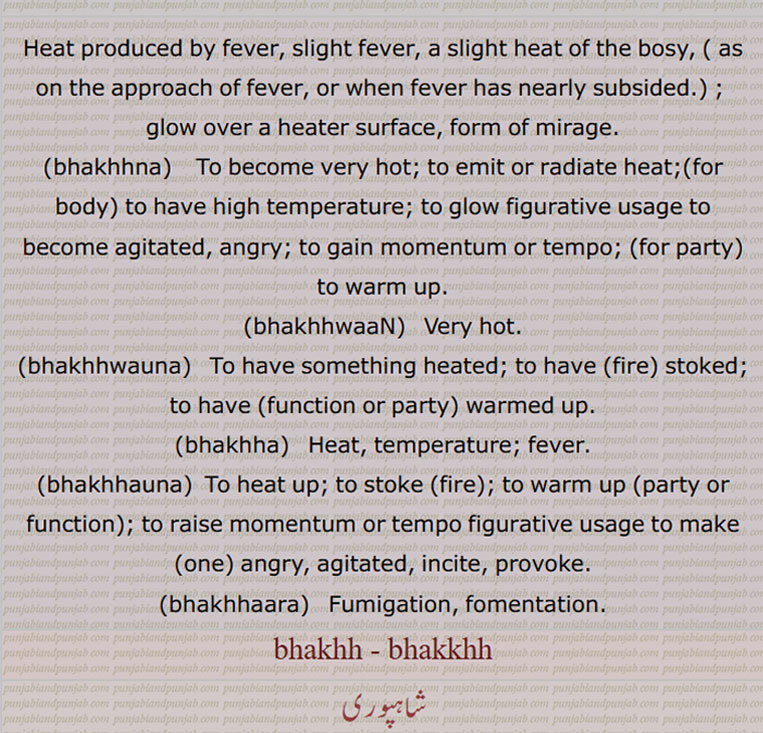 bhakh,ਭਖ , Heat produced by fever, slight fever;  ਭਖ, بھکھ ,  glow over a heater surface,form of mirage; food, eatables, ਭਖਣਾ، بھکھنا  ,  to become very hot; to emit or radiate heat;(for body) to have high temperature; to glow figurative usage to become agitated, angry; to gain momentum or tempo; (for party) to warm up , ਭਖਵਾਂਣਾ، بھکھواں , very hot, ਭਖਵਾਉਣਾਵਾਂ، بھکھواؤنا  ,  to have something heated; to have (fire) stoked; to have (function or party) warmed up, ਭਖਾ، بھکھا  ,  heat, temperature; fever, ਭਖਾਉਣਾ، بھکھاؤنا  ,to heat up; to stoke (fire); to warm up (party or function); to raise momentum or tempo figurative usage to make (one) angry, agitated, incite, provoke, ਭਖਾਰਾ، بھکھارا  ,  fumigation, fomentation, 