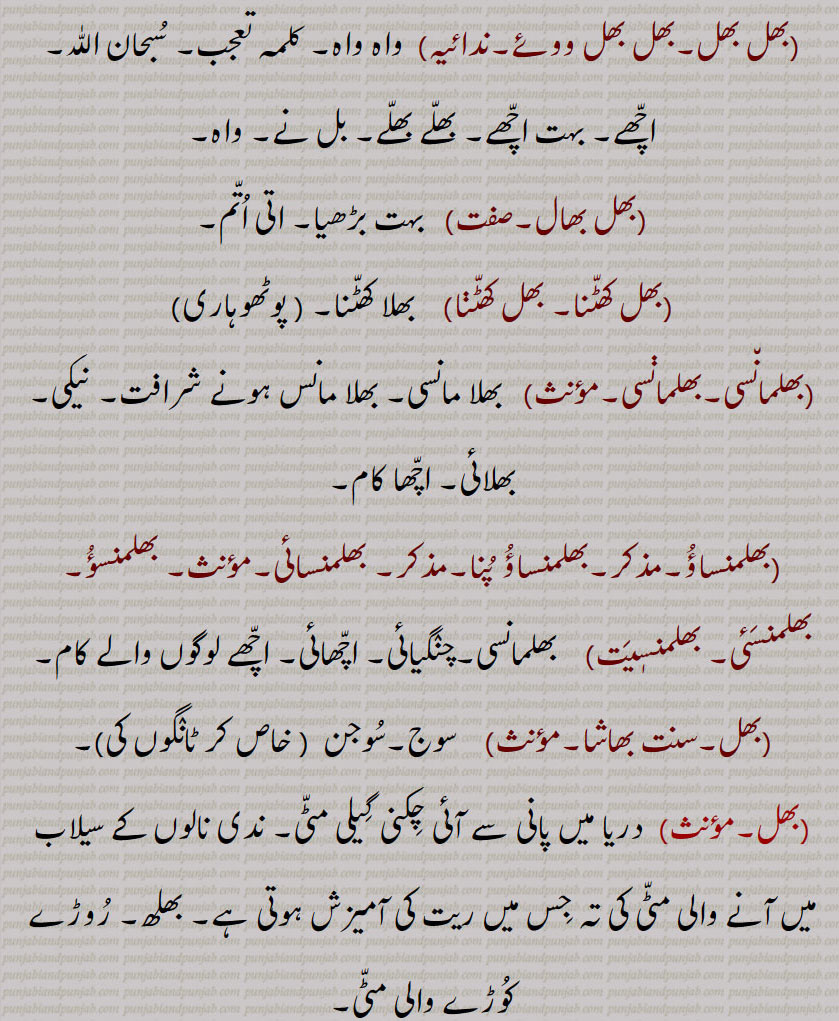  ورغلانا۔ چَھل۔بُھلیکا۔وہم۔,بھلنا,  بُھلنا۔ بُھولنا۔ بھرم کرنا۔ غلطی کرنا۔ بُھلیکھا کھانا۔,بَھلواں,  بُھلواں۔,, بھلا۔ سابقہ، بھلا۔
,  بہت اچّھا۔ چنٛگا۔ بہت خُوب۔ بلّے بلّے۔ اچّھا کیا۔ (جٹکی), بھل ووئے, واہ واہ۔ کلمہ تعجب۔ سُبحان اللّٰہ۔ اچّھے۔ بہت اچّھے۔ بھلّے بھلّے۔ بل نے۔ واہ۔ بھل بھال, بہت بڑھیا۔ اتی اُتّم۔ بھل کھٹّنا۔ بھل کھٹّڽا,   بھلا کھٹّنا۔,بھلمان٘سی۔بھلماڽسی۔مؤنث)   بھلا مانسی۔ بھلا مانس ہونے شرافت۔ نیکی۔ بھلائی۔ اچّھا کام۔ بھلمنساؤُ۔مذکر۔بھلمنساؤُ پُنا۔مذکر۔ بھلمنسائی۔مؤںث۔ بھلمنسؤُ۔ بھلمنسَئی۔ بھلمنسٖیَت,    بھلمانسی۔چنٛگیائی۔ اچّھائی۔ اچّھے لوگوں والے کام۔,سوج۔سُوجن  ( خاص کر ٹانٛگوں کی)۔,دریا میں پانی سے آئی چِکنی گِیلی مٹّی۔ ندی نالوں کے سیلاب میں آنے والی مٹّی کی تہ جِس میں ریت کی آمیزش ہوتی ہے۔ بھلھ۔ رُوڑے کُوڑے والی مٹّی۔, بھڑ۔ بھلھ۔شہرت۔مشہوری۔ شوبھا۔ بڑائی۔ نیکی۔ بھلِیائی۔,بھلّ بَنی ہونا,   ظاہری شان (بھڑ) بنی رہنا۔