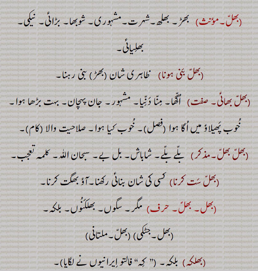 
,بھلّ بھائی,  اُگّھا۔ مِنّا دَنِّیا۔ مشہور۔ جان پہچان۔ بہت بڑھا ہوا۔ خُوب پَھیلاؤ میں اُگا ہوا (فصل)۔ خُوب کیا ہوا۔ صلاحیت والا (کام)۔,   بلّے بلّے۔ شاباش۔ بل بے۔ سبحان اللّٰہ۔ کلمہ تعجب۔,بھلّ سَت کرنا,  کسی کی شان بنائی رکھنا۔آؤ بھگت کرنا۔
,  مگر۔ سگوں۔ بھلکَنُوں۔ بلکہ۔,,بھلکہ,  بلکہ۔ ,”  کِہ“ فالتو اِیرانیوں نے لگایا,۔
