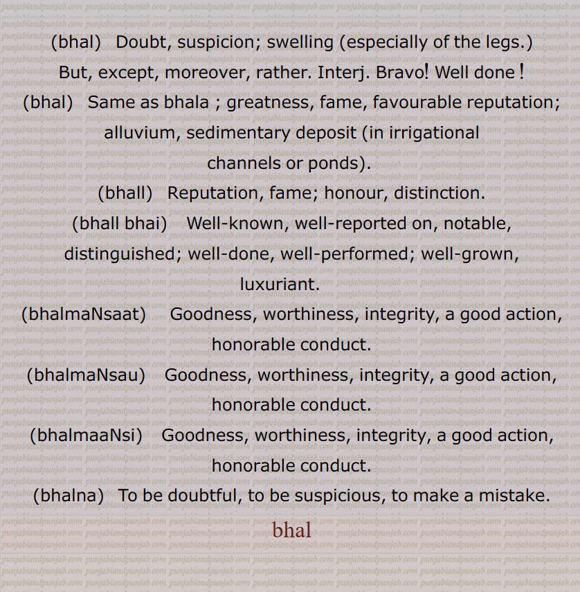 ,bhal,   Doubt, suspicion; swelling (especially of the legs.), But, except, moreover, rather. Interj. Bravo! Well done !,bhal, Same as bhala ; greatness, fame, favourable reputation; alluvium, sedimentary deposit (in irrigational channels or ponds). ,bhall,  Reputation, fame; honour, distinction.,bhall bhai,  Well-known, well-reported on, notable, distinguished; well-done, well-performed; well-grown, luxuriant.     ,bhalmaNsaat,  Goodness, worthiness, integrity, a good action, honorable conduct.,bhalmaNsau, Goodness, worthiness, integrity, a good action, honorable conduct.,bhalmaaNsi,  Goodness, worthiness, integrity, a good action, honorable conduct.,bhalna,  To be doubtful, to be suspicious, to make a mistake.bhal , ਭਲ,bhal,  ਭਲ , ਭੱਲ ,bhall, ਭਲੱ ,bhall bhai,bhalmaNsaat, ਭਲਮਨਸਾਤ ,bhalmaNsau,   ਭਲਮਣਸਊ ,bhalmaaNsi,  ਭਲਮਾਣਸੀ ,bhalna, ਭਲਨਾ, bhal ,  ਭਲ, 