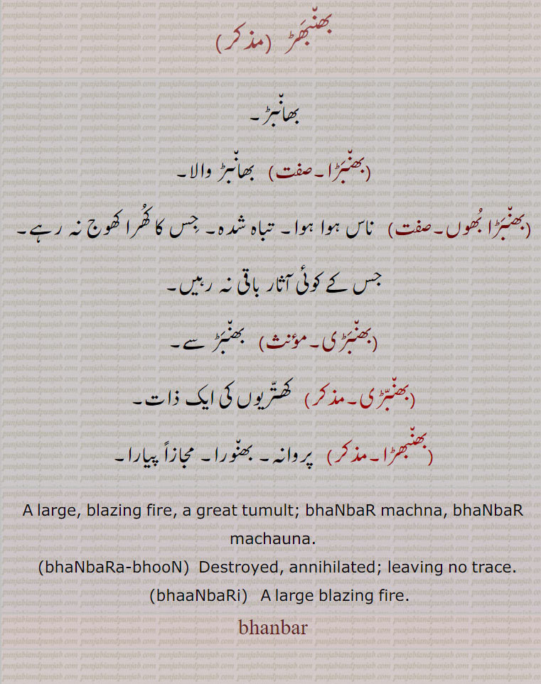  بھانبڑ,,بھنبڑا, بھانبڑ والا,,بھنبڑا بھوں, تباہ شدہ,بھنبڑی,بھنبڑی,بھنبھڑا, بھانبڑ۔ بھانبڑ والا ۔ناس ہو۔ تاہ شدہ۔ جس کا کھرا کھوج نہ رہے۔ جس کے آثار باقی نہ رہیں۔ بھنبڑ۔ کھتریوں کی ایک ذات۔ پروانہ۔ بھنوارا۔ مجازاً پیارا۔بھنبھڑ,bhanbar, ਭਾਂਬਡ਼, bhaanbara-bhoon,  ਭੰਬਡ਼ਾਭੂਂ, bhaanbar machna, bhaanbar machauna, bhaanbari,  ਭਾਂਬਡ਼ੀ ,large. blazing fire. great tumult. bhanbar machna. bhanbar machauna. destroyed annilated. leaving no trace. large blazing fire.

