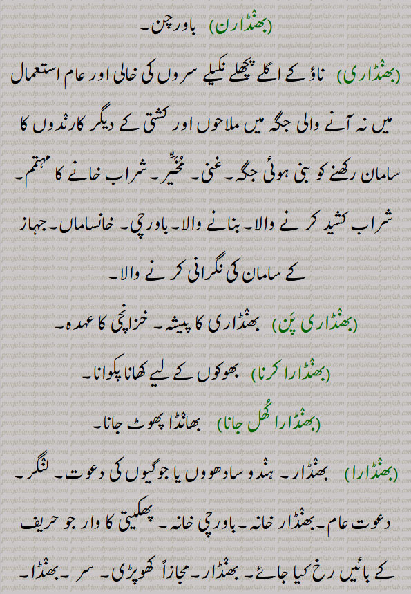 
بھنٛڈارن باورچن۔بھنٛڈاری  ناؤ کے اگلے پچھلے نکیلے سروں کی خالی اور عام استعمال میں نہ آنے والی جگہ میں ملاحوں اور کشتی کے دیگر کارنٛدوں کا سامان رکھنے کو بنی ہوئی جگہ۔غنی۔ مُخَیَّر۔شراب خانے کا مہتمم۔شراب کشید کر نے والا۔بنانے والا۔باورچی۔ خانساماں۔جہاز کے سامان کی نگرانی کر نے والا۔بھنٛڈاری پَن بھنٛڈاری کا پیشہ۔ خزانچی کا عہدہ۔بھنٛڈارا کرنا   بھوکوں کے لیے کھانا پکوانا۔بھنٛڈارا کُھل جانا  بھانٛڈا پھوٹ جانا۔بھنٛڈارا بھنٛڈار۔ ہنٛدو سادھووں یا جوگیوں کی دعوت۔ لنٛگر۔ دعوت عام۔بھنٛڈار خانہ۔باورچی خانہ۔ پھکیتی کا وار جو حریف کے بائیں رخ کیا جائے۔ بھنٛڈار۔مجازاً  کھوپڑی۔ سر ۔بھنٛڈا۔